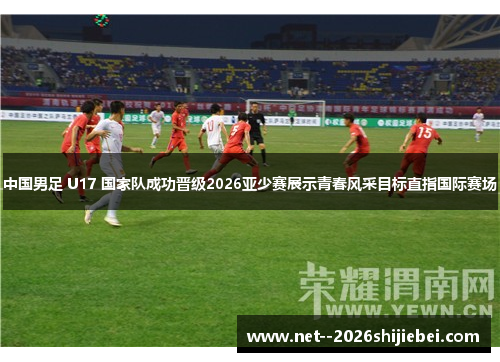 中国男足 U17 国家队成功晋级2026亚少赛展示青春风采目标直指国际赛场