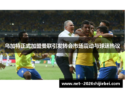 乌加特正式加盟曼联引发转会市场震动与球迷热议 乌加特正式加盟曼联引发转会市场震动与球迷热议