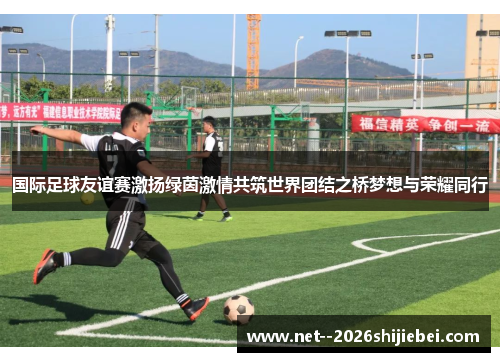 国际足球友谊赛激扬绿茵激情共筑世界团结之桥梦想与荣耀同行